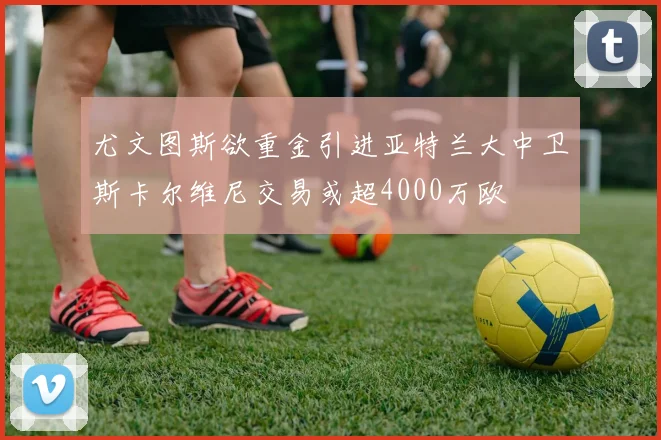 尤文图斯欲重金引进亚特兰大中卫斯卡尔维尼交易或超4000万欧