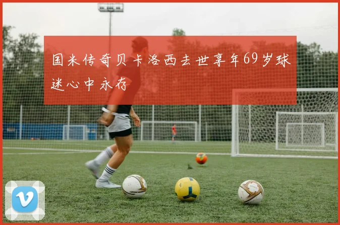 国米传奇贝卡洛西去世享年69岁球迷心中永存