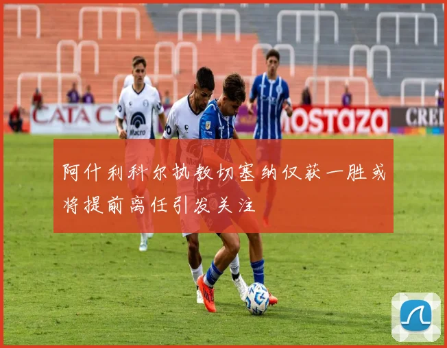 阿什利科尔执教切塞纳仅获一胜或将提前离任引发关注