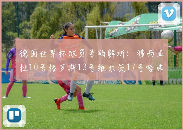 德国世界杯球员号码解析：穆西亚拉10号格罗斯13号维尔茨17号哈弗茨7号的背后故事