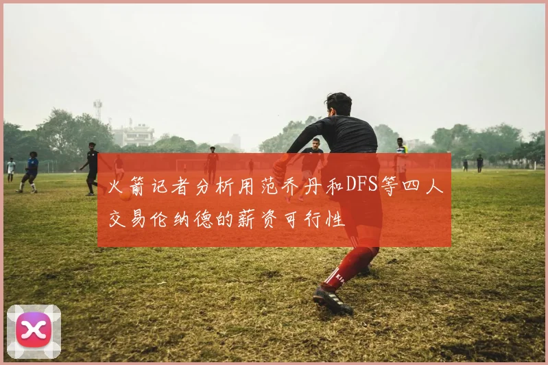 火箭记者分析用范乔丹和DFS等四人交易伦纳德的薪资可行性
