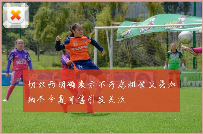 切尔西明确表示不考虑租借交易加纳乔今夏可售引发关注