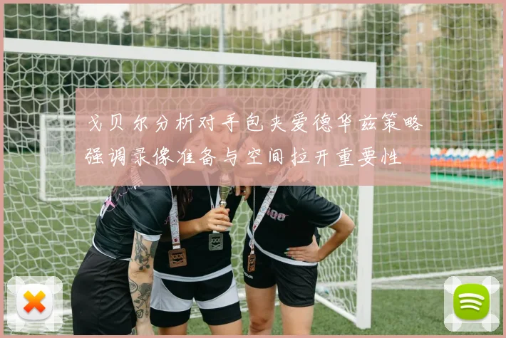 戈贝尔分析对手包夹爱德华兹策略强调录像准备与空间拉开重要性
