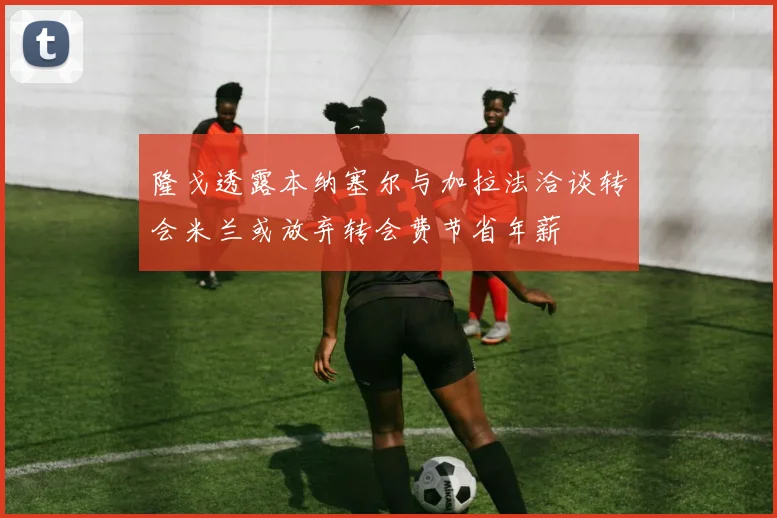 隆戈透露本纳塞尔与加拉法洽谈转会米兰或放弃转会费节省年薪