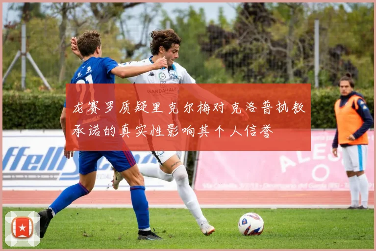 龙赛罗质疑里克尔梅对克洛普执教承诺的真实性影响其个人信誉