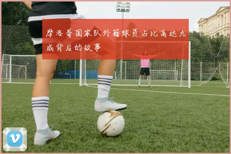 摩洛哥国家队外籍球员占比高达九成背后的故事