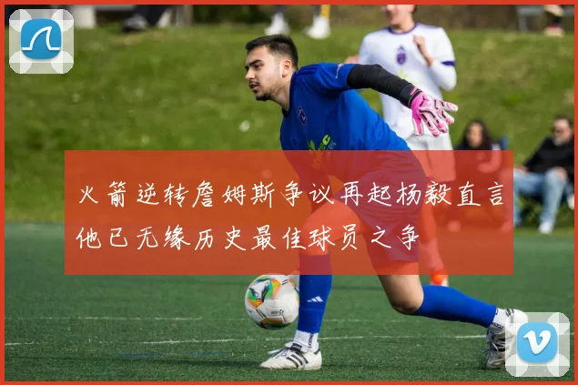 火箭逆转詹姆斯争议再起杨毅直言他已无缘历史最佳球员之争