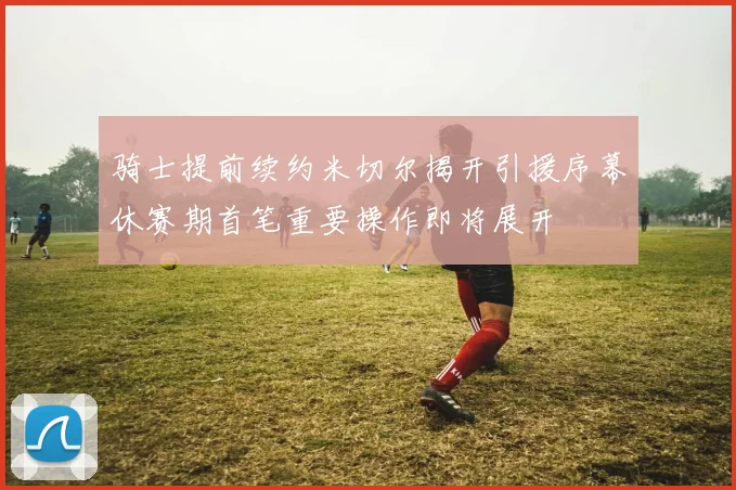 骑士提前续约米切尔揭开引援序幕休赛期首笔重要操作即将展开