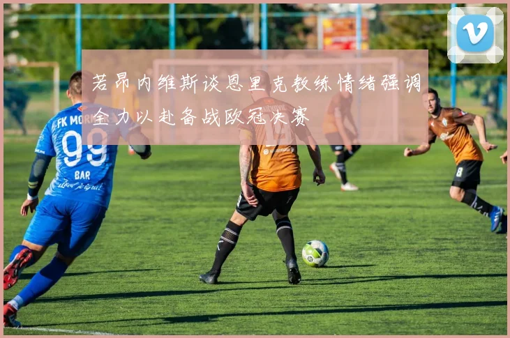 若昂内维斯谈恩里克教练情绪强调全力以赴备战欧冠决赛