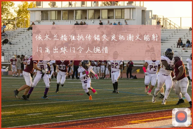 依木兰精准挑传错失良机谢文能射门高出球门令人惋惜