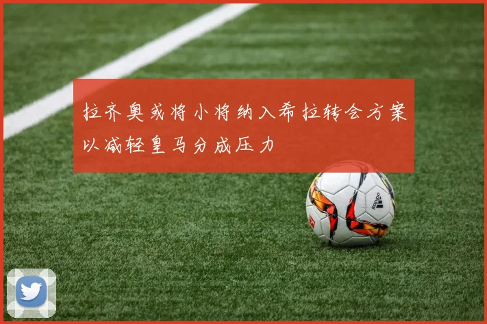 拉齐奥或将小将纳入希拉转会方案以减轻皇马分成压力