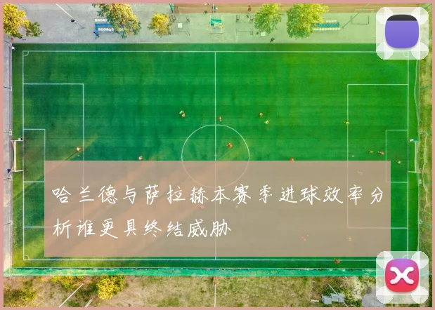 哈兰德与萨拉赫本赛季进球效率分析谁更具终结威胁