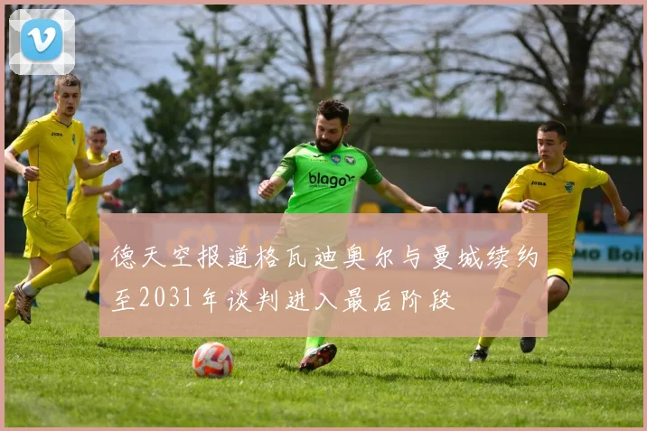 德天空报道格瓦迪奥尔与曼城续约至2031年谈判进入最后阶段