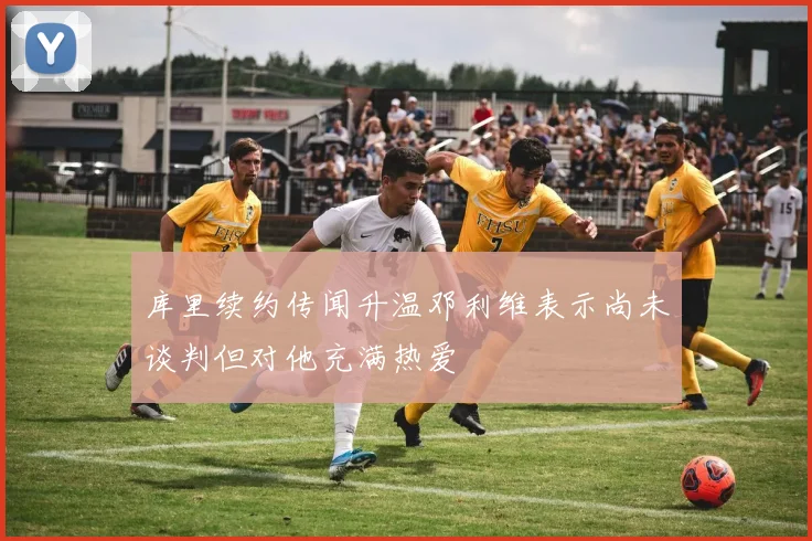 库里续约传闻升温邓利维表示尚未谈判但对他充满热爱