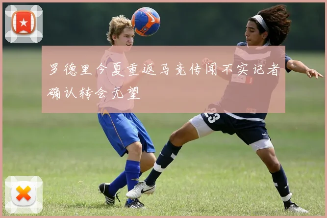 罗德里今夏重返马竞传闻不实记者确认转会无望
