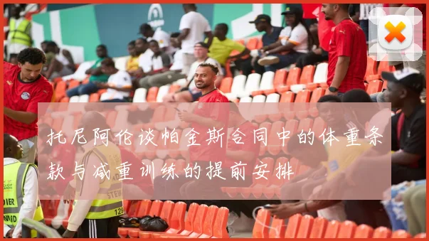 托尼阿伦谈帕金斯合同中的体重条款与减重训练的提前安排