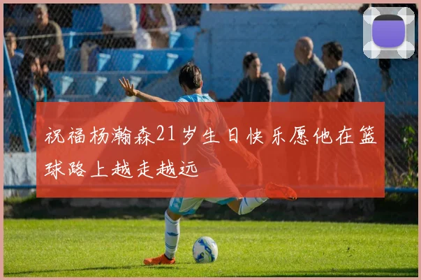 祝福杨瀚森21岁生日快乐愿他在篮球路上越走越远
