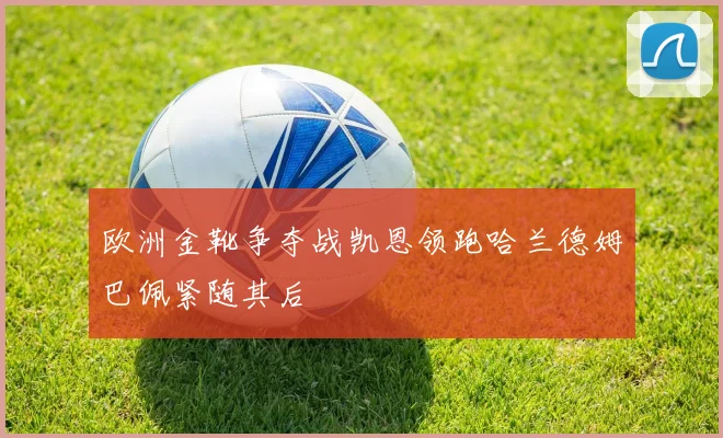 欧洲金靴争夺战凯恩领跑哈兰德姆巴佩紧随其后