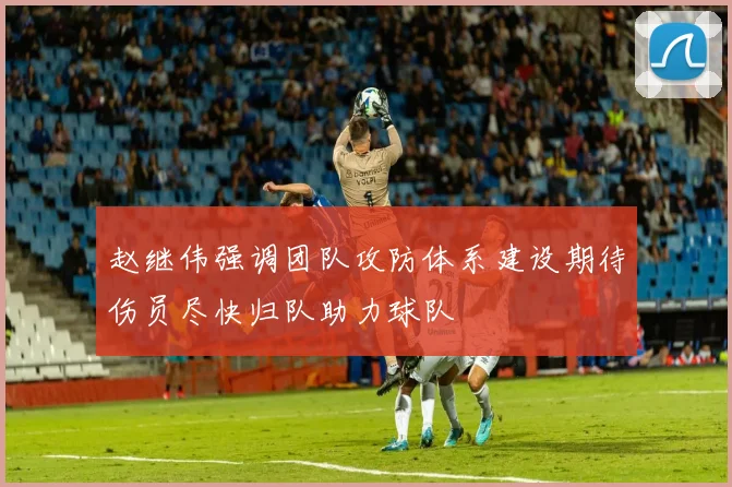 赵继伟强调团队攻防体系建设期待伤员尽快归队助力球队
