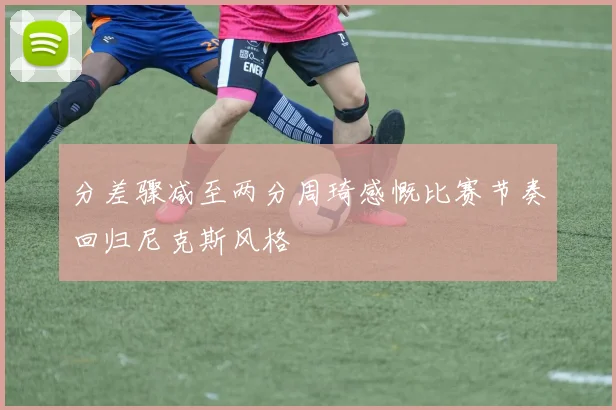 分差骤减至两分周琦感慨比赛节奏回归尼克斯风格
