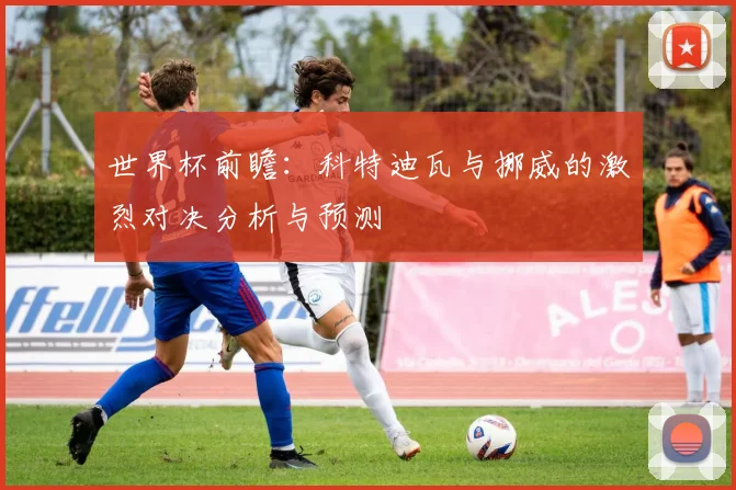 世界杯前瞻：科特迪瓦与挪威的激烈对决分析与预测