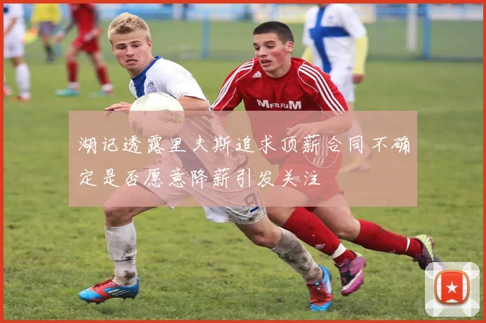湖记透露里夫斯追求顶薪合同不确定是否愿意降薪引发关注