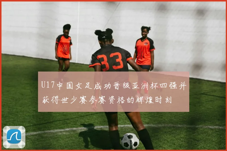 U17中国女足成功晋级亚洲杯四强并获得世少赛参赛资格的辉煌时刻