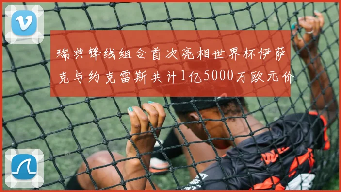 瑞典锋线组合首次亮相世界杯伊萨克与约克雷斯共计1亿5000万欧元价值