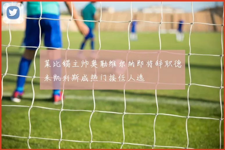 莱比锡主帅奥勒维尔纳即将辞职德米凯利斯成热门接任人选