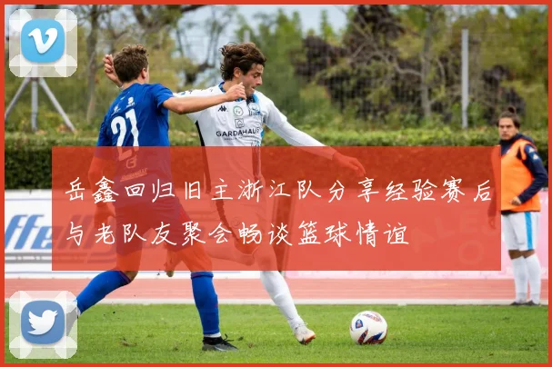 岳鑫回归旧主浙江队分享经验赛后与老队友聚会畅谈篮球情谊